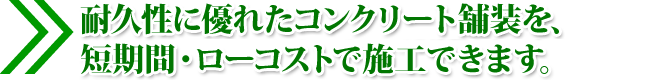 耐久性に優れたコンクリート舗装を、 短期間・ローコストで施工できます。