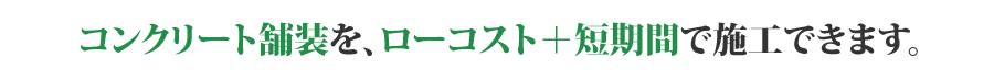 コンクリート舗装を、ローコスト+短期間で施工できます。